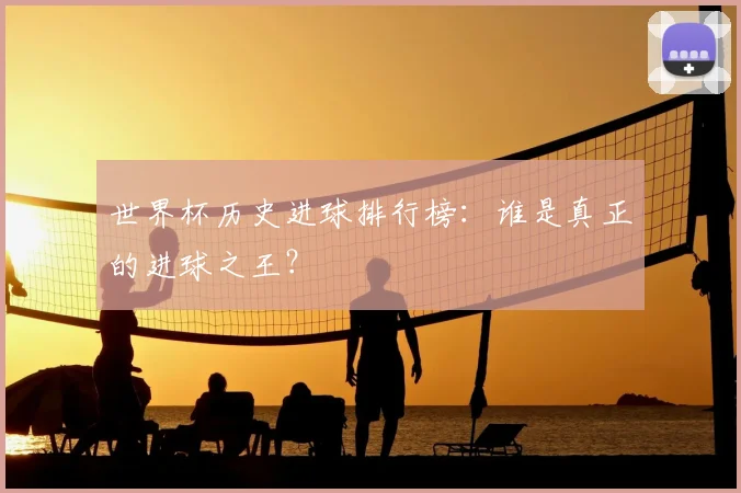 世界杯历史进球排行榜：谁是真正的进球之王？