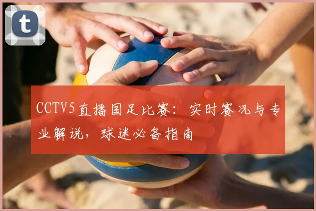 CCTV5直播国足比赛：实时赛况与专业解说，球迷必备指南
