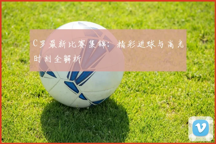 C罗最新比赛集锦：精彩进球与高光时刻全解析