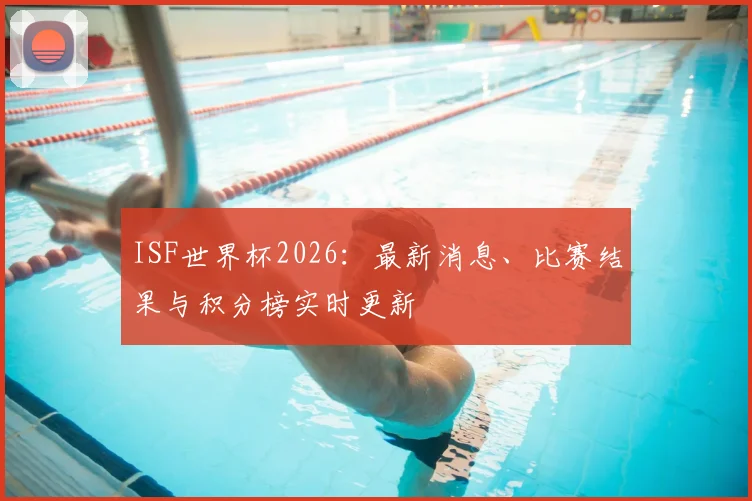 ISF世界杯2026：最新消息、比赛结果与积分榜实时更新